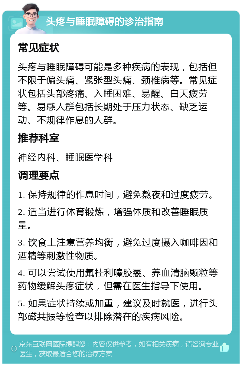 头疼与睡眠障碍的诊治指南 常见症状 头疼与睡眠障碍可能是多种疾病的表现，包括但不限于偏头痛、紧张型头痛、颈椎病等。常见症状包括头部疼痛、入睡困难、易醒、白天疲劳等。易感人群包括长期处于压力状态、缺乏运动、不规律作息的人群。 推荐科室 神经内科、睡眠医学科 调理要点 1. 保持规律的作息时间，避免熬夜和过度疲劳。 2. 适当进行体育锻炼，增强体质和改善睡眠质量。 3. 饮食上注意营养均衡，避免过度摄入咖啡因和酒精等刺激性物质。 4. 可以尝试使用氟桂利嗪胶囊、养血清脑颗粒等药物缓解头疼症状，但需在医生指导下使用。 5. 如果症状持续或加重，建议及时就医，进行头部磁共振等检查以排除潜在的疾病风险。