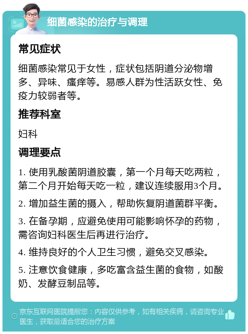 细菌感染的治疗与调理 常见症状 细菌感染常见于女性，症状包括阴道分泌物增多、异味、瘙痒等。易感人群为性活跃女性、免疫力较弱者等。 推荐科室 妇科 调理要点 1. 使用乳酸菌阴道胶囊，第一个月每天吃两粒，第二个月开始每天吃一粒，建议连续服用3个月。 2. 增加益生菌的摄入，帮助恢复阴道菌群平衡。 3. 在备孕期，应避免使用可能影响怀孕的药物，需咨询妇科医生后再进行治疗。 4. 维持良好的个人卫生习惯，避免交叉感染。 5. 注意饮食健康，多吃富含益生菌的食物，如酸奶、发酵豆制品等。