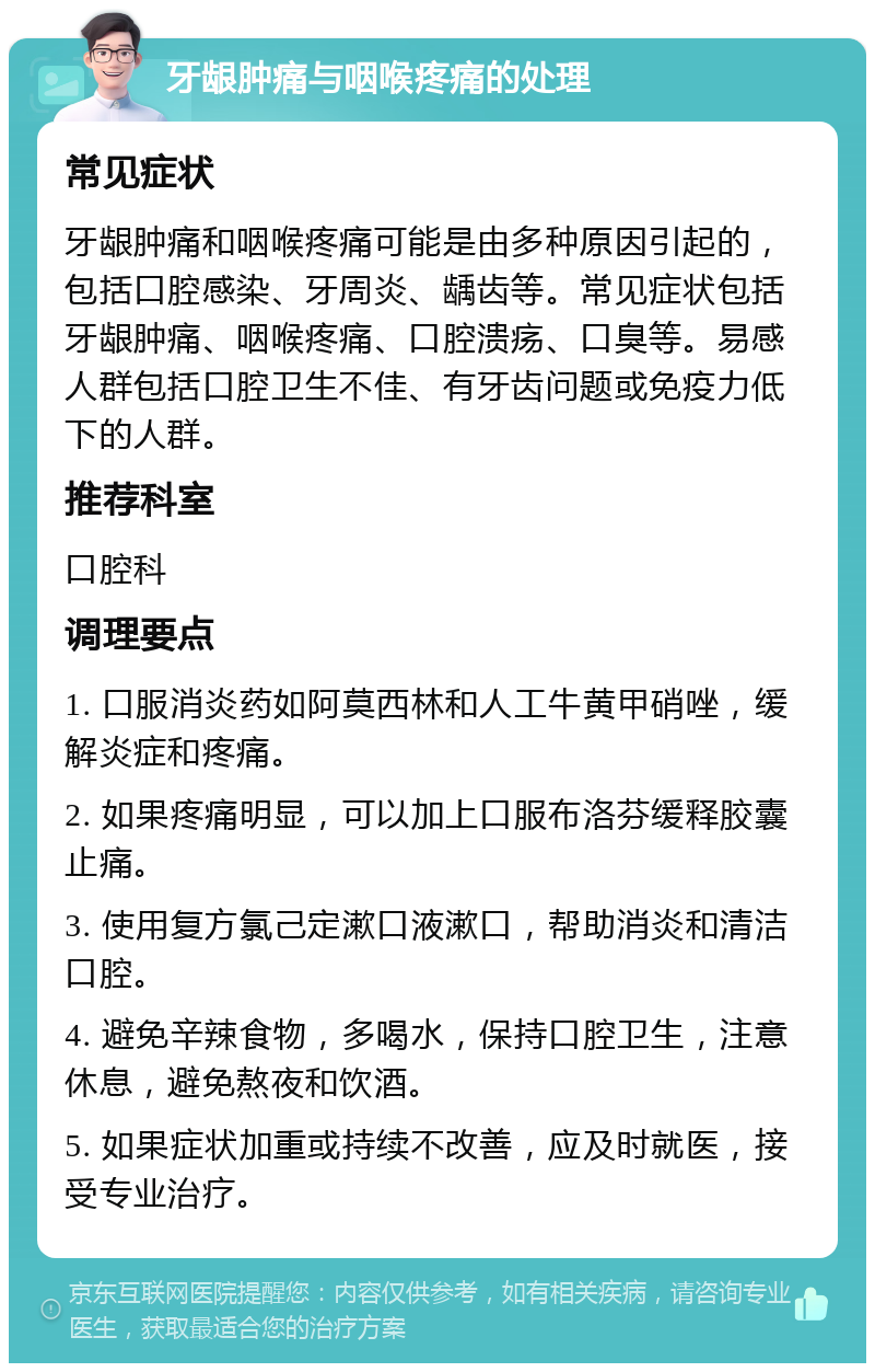 牙龈肿痛与咽喉疼痛的处理 常见症状 牙龈肿痛和咽喉疼痛可能是由多种原因引起的，包括口腔感染、牙周炎、龋齿等。常见症状包括牙龈肿痛、咽喉疼痛、口腔溃疡、口臭等。易感人群包括口腔卫生不佳、有牙齿问题或免疫力低下的人群。 推荐科室 口腔科 调理要点 1. 口服消炎药如阿莫西林和人工牛黄甲硝唑，缓解炎症和疼痛。 2. 如果疼痛明显，可以加上口服布洛芬缓释胶囊止痛。 3. 使用复方氯己定漱口液漱口，帮助消炎和清洁口腔。 4. 避免辛辣食物，多喝水，保持口腔卫生，注意休息，避免熬夜和饮酒。 5. 如果症状加重或持续不改善，应及时就医，接受专业治疗。