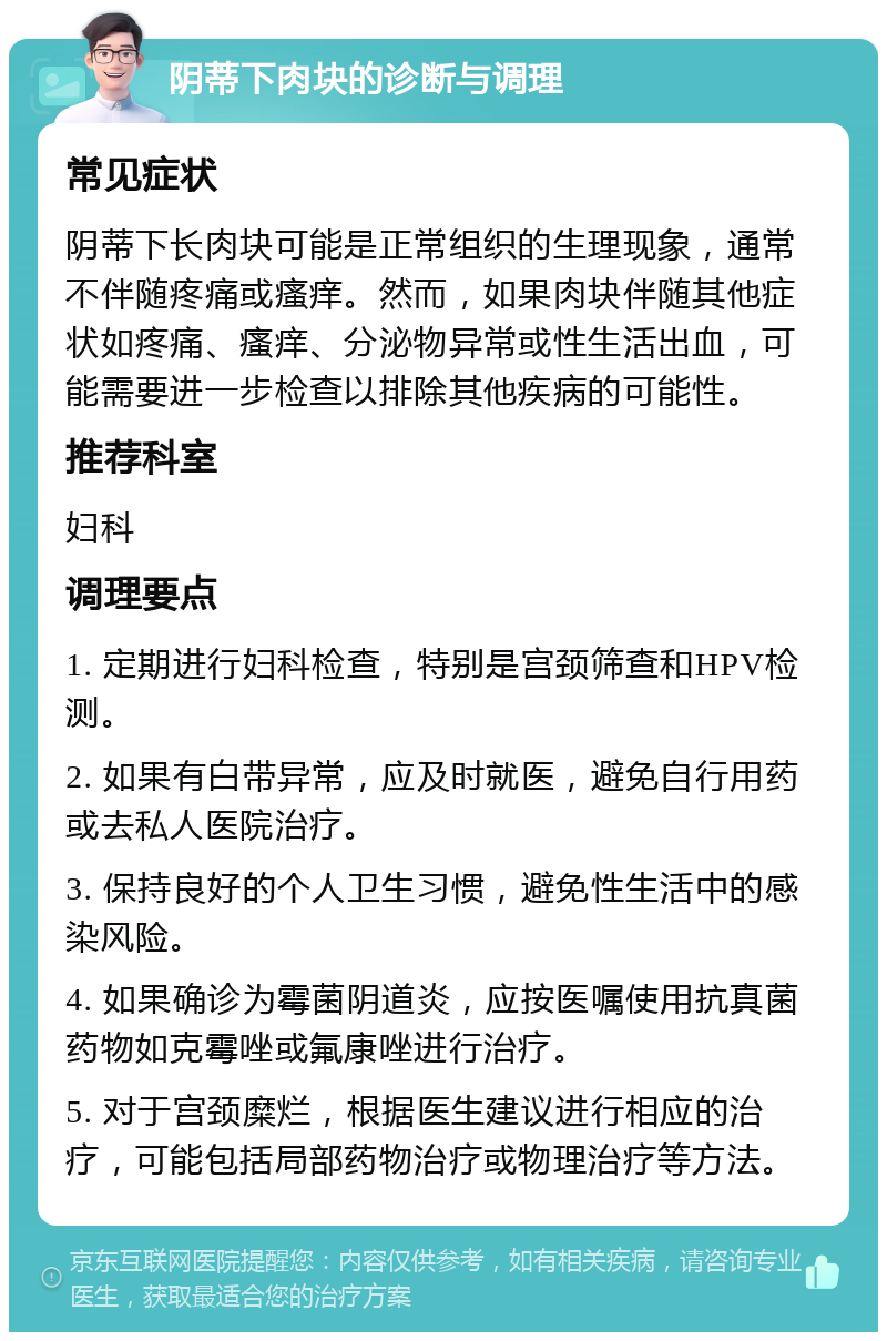 阴蒂下肉块的诊断与调理 常见症状 阴蒂下长肉块可能是正常组织的生理现象，通常不伴随疼痛或瘙痒。然而，如果肉块伴随其他症状如疼痛、瘙痒、分泌物异常或性生活出血，可能需要进一步检查以排除其他疾病的可能性。 推荐科室 妇科 调理要点 1. 定期进行妇科检查，特别是宫颈筛查和HPV检测。 2. 如果有白带异常，应及时就医，避免自行用药或去私人医院治疗。 3. 保持良好的个人卫生习惯，避免性生活中的感染风险。 4. 如果确诊为霉菌阴道炎，应按医嘱使用抗真菌药物如克霉唑或氟康唑进行治疗。 5. 对于宫颈糜烂，根据医生建议进行相应的治疗，可能包括局部药物治疗或物理治疗等方法。