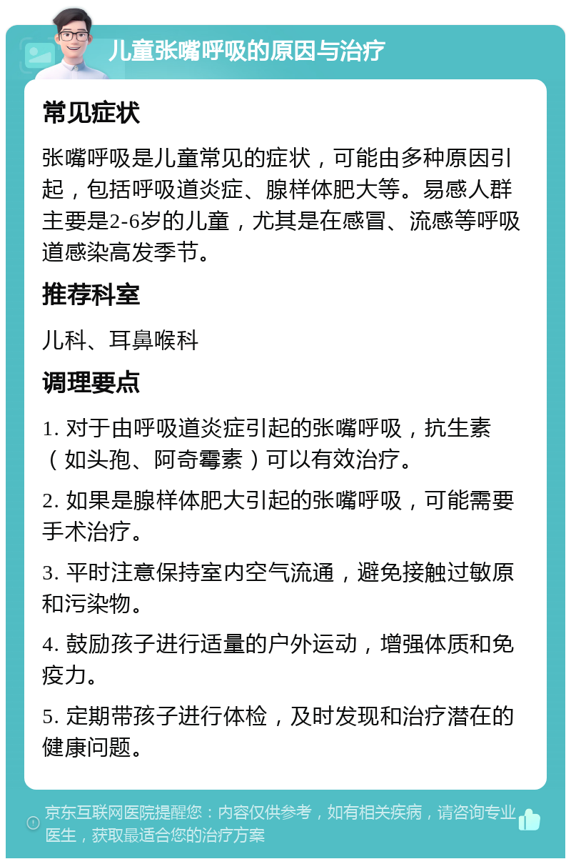 儿童张嘴呼吸的原因与治疗 常见症状 张嘴呼吸是儿童常见的症状，可能由多种原因引起，包括呼吸道炎症、腺样体肥大等。易感人群主要是2-6岁的儿童，尤其是在感冒、流感等呼吸道感染高发季节。 推荐科室 儿科、耳鼻喉科 调理要点 1. 对于由呼吸道炎症引起的张嘴呼吸，抗生素（如头孢、阿奇霉素）可以有效治疗。 2. 如果是腺样体肥大引起的张嘴呼吸，可能需要手术治疗。 3. 平时注意保持室内空气流通，避免接触过敏原和污染物。 4. 鼓励孩子进行适量的户外运动，增强体质和免疫力。 5. 定期带孩子进行体检，及时发现和治疗潜在的健康问题。