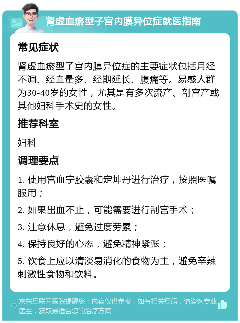 肾虚血瘀型子宫内膜异位症就医指南 常见症状 肾虚血瘀型子宫内膜异位症的主要症状包括月经不调、经血量多、经期延长、腹痛等。易感人群为30-40岁的女性，尤其是有多次流产、剖宫产或其他妇科手术史的女性。 推荐科室 妇科 调理要点 1. 使用宫血宁胶囊和定坤丹进行治疗，按照医嘱服用； 2. 如果出血不止，可能需要进行刮宫手术； 3. 注意休息，避免过度劳累； 4. 保持良好的心态，避免精神紧张； 5. 饮食上应以清淡易消化的食物为主，避免辛辣刺激性食物和饮料。