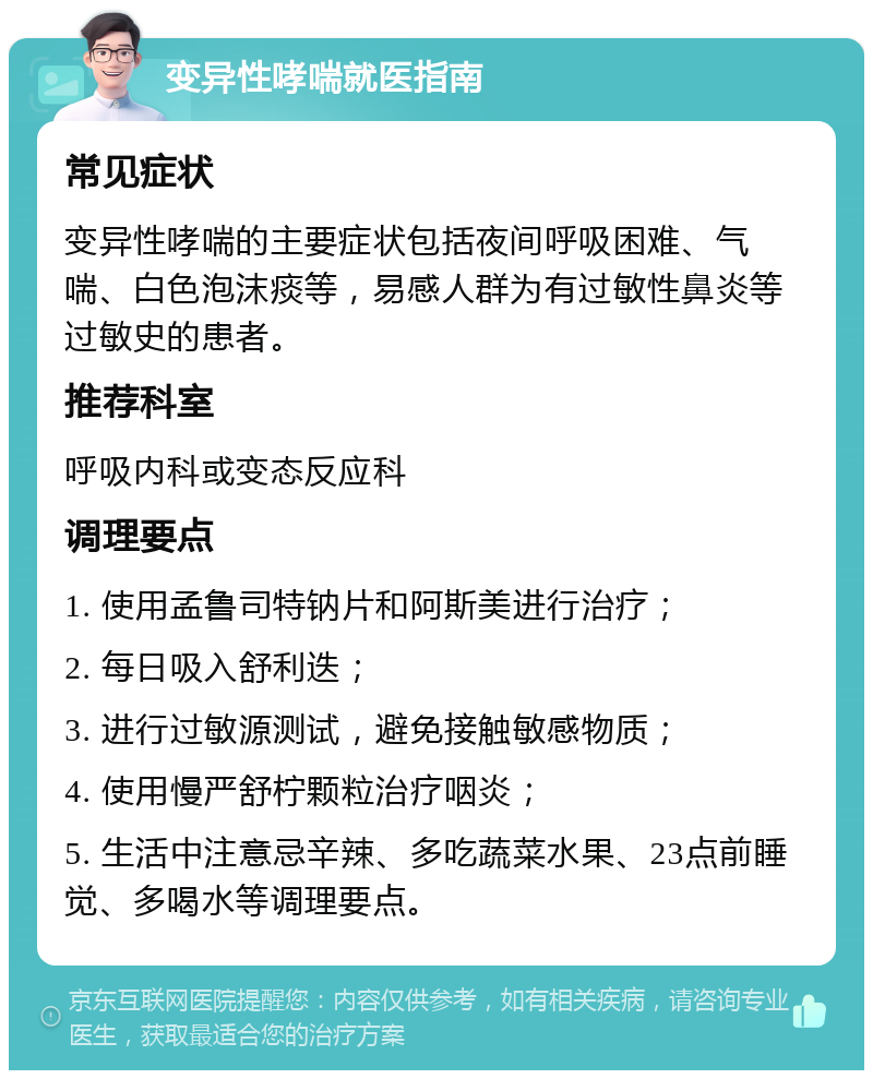 变异性哮喘就医指南 常见症状 变异性哮喘的主要症状包括夜间呼吸困难、气喘、白色泡沫痰等，易感人群为有过敏性鼻炎等过敏史的患者。 推荐科室 呼吸内科或变态反应科 调理要点 1. 使用孟鲁司特钠片和阿斯美进行治疗； 2. 每日吸入舒利迭； 3. 进行过敏源测试，避免接触敏感物质； 4. 使用慢严舒柠颗粒治疗咽炎； 5. 生活中注意忌辛辣、多吃蔬菜水果、23点前睡觉、多喝水等调理要点。