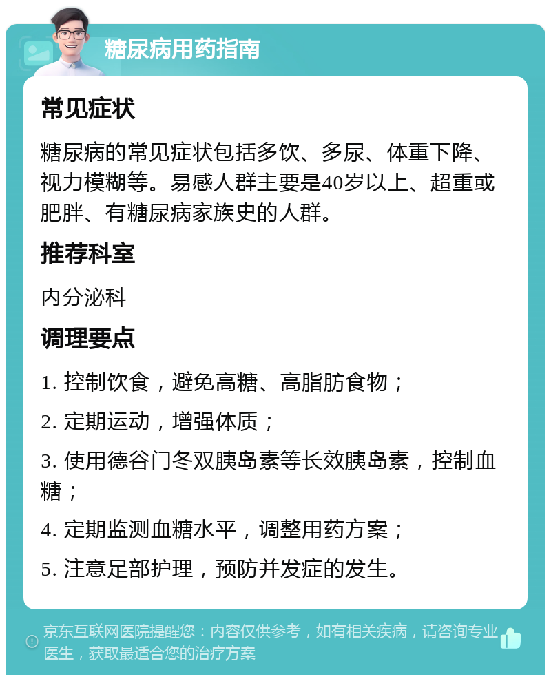 糖尿病用药指南 常见症状 糖尿病的常见症状包括多饮、多尿、体重下降、视力模糊等。易感人群主要是40岁以上、超重或肥胖、有糖尿病家族史的人群。 推荐科室 内分泌科 调理要点 1. 控制饮食，避免高糖、高脂肪食物； 2. 定期运动，增强体质； 3. 使用德谷门冬双胰岛素等长效胰岛素，控制血糖； 4. 定期监测血糖水平，调整用药方案； 5. 注意足部护理，预防并发症的发生。