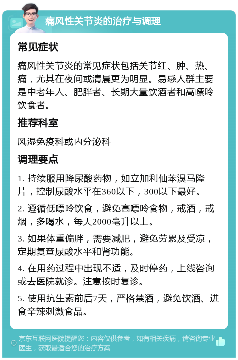 痛风性关节炎的治疗与调理 常见症状 痛风性关节炎的常见症状包括关节红、肿、热、痛，尤其在夜间或清晨更为明显。易感人群主要是中老年人、肥胖者、长期大量饮酒者和高嘌呤饮食者。 推荐科室 风湿免疫科或内分泌科 调理要点 1. 持续服用降尿酸药物，如立加利仙苯溴马隆片，控制尿酸水平在360以下，300以下最好。 2. 遵循低嘌呤饮食，避免高嘌呤食物，戒酒，戒烟，多喝水，每天2000毫升以上。 3. 如果体重偏胖，需要减肥，避免劳累及受凉，定期复查尿酸水平和肾功能。 4. 在用药过程中出现不适，及时停药，上线咨询或去医院就诊。注意按时复诊。 5. 使用抗生素前后7天，严格禁酒，避免饮酒、进食辛辣刺激食品。