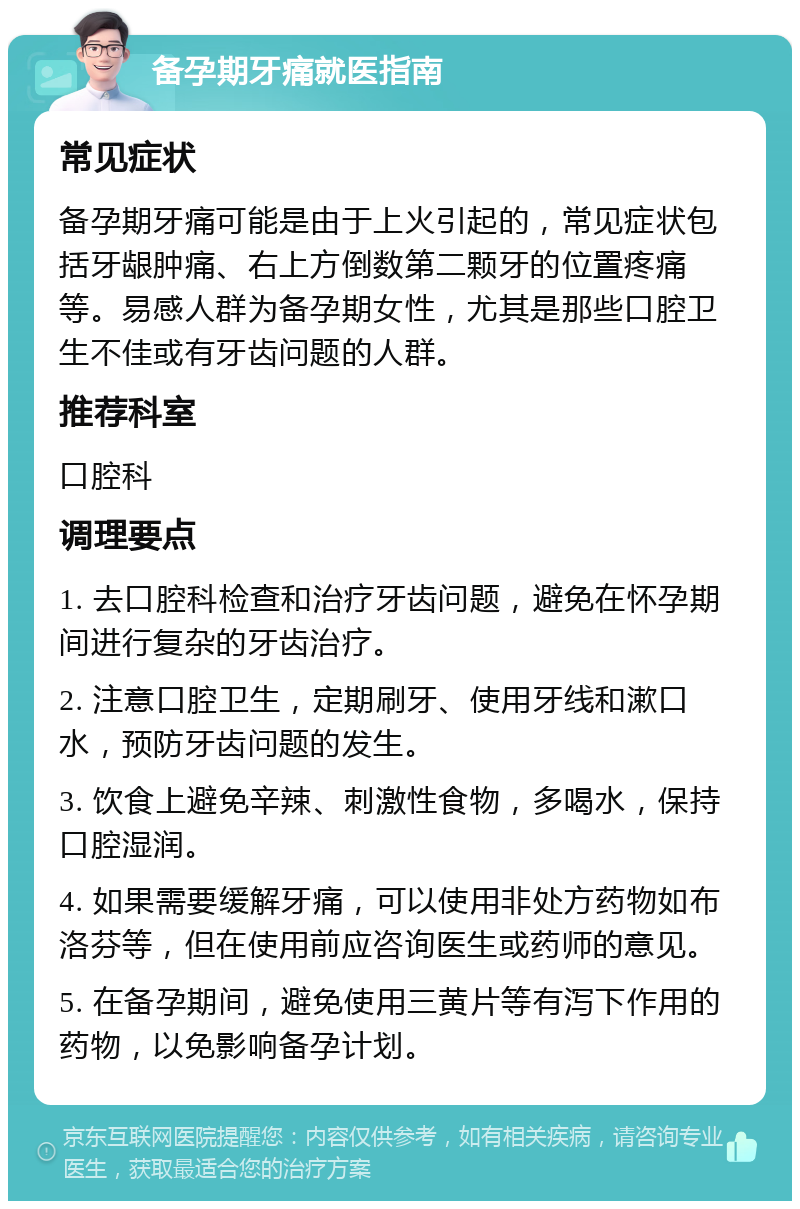 备孕期牙痛就医指南 常见症状 备孕期牙痛可能是由于上火引起的，常见症状包括牙龈肿痛、右上方倒数第二颗牙的位置疼痛等。易感人群为备孕期女性，尤其是那些口腔卫生不佳或有牙齿问题的人群。 推荐科室 口腔科 调理要点 1. 去口腔科检查和治疗牙齿问题，避免在怀孕期间进行复杂的牙齿治疗。 2. 注意口腔卫生，定期刷牙、使用牙线和漱口水，预防牙齿问题的发生。 3. 饮食上避免辛辣、刺激性食物，多喝水，保持口腔湿润。 4. 如果需要缓解牙痛，可以使用非处方药物如布洛芬等，但在使用前应咨询医生或药师的意见。 5. 在备孕期间，避免使用三黄片等有泻下作用的药物，以免影响备孕计划。