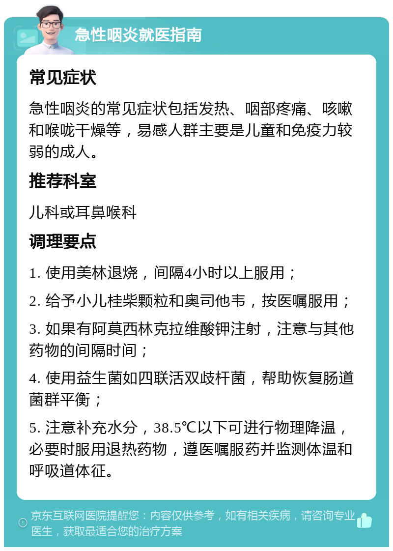 急性咽炎就医指南 常见症状 急性咽炎的常见症状包括发热、咽部疼痛、咳嗽和喉咙干燥等，易感人群主要是儿童和免疫力较弱的成人。 推荐科室 儿科或耳鼻喉科 调理要点 1. 使用美林退烧，间隔4小时以上服用； 2. 给予小儿桂柴颗粒和奥司他韦，按医嘱服用； 3. 如果有阿莫西林克拉维酸钾注射，注意与其他药物的间隔时间； 4. 使用益生菌如四联活双歧杆菌，帮助恢复肠道菌群平衡； 5. 注意补充水分，38.5℃以下可进行物理降温，必要时服用退热药物，遵医嘱服药并监测体温和呼吸道体征。