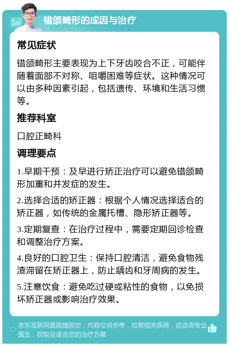 错颌畸形的成因与治疗 常见症状 错颌畸形主要表现为上下牙齿咬合不正，可能伴随着面部不对称、咀嚼困难等症状。这种情况可以由多种因素引起，包括遗传、环境和生活习惯等。 推荐科室 口腔正畸科 调理要点 1.早期干预：及早进行矫正治疗可以避免错颌畸形加重和并发症的发生。 2.选择合适的矫正器：根据个人情况选择适合的矫正器，如传统的金属托槽、隐形矫正器等。 3.定期复查：在治疗过程中，需要定期回诊检查和调整治疗方案。 4.良好的口腔卫生：保持口腔清洁，避免食物残渣滞留在矫正器上，防止龋齿和牙周病的发生。 5.注意饮食：避免吃过硬或粘性的食物，以免损坏矫正器或影响治疗效果。