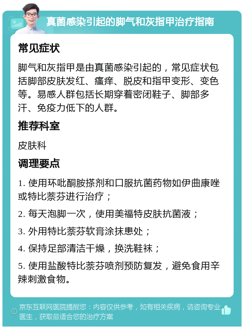 真菌感染引起的脚气和灰指甲治疗指南 常见症状 脚气和灰指甲是由真菌感染引起的，常见症状包括脚部皮肤发红、瘙痒、脱皮和指甲变形、变色等。易感人群包括长期穿着密闭鞋子、脚部多汗、免疫力低下的人群。 推荐科室 皮肤科 调理要点 1. 使用环吡酮胺搽剂和口服抗菌药物如伊曲康唑或特比萘芬进行治疗； 2. 每天泡脚一次，使用美福特皮肤抗菌液； 3. 外用特比萘芬软膏涂抹患处； 4. 保持足部清洁干燥，换洗鞋袜； 5. 使用盐酸特比萘芬喷剂预防复发，避免食用辛辣刺激食物。