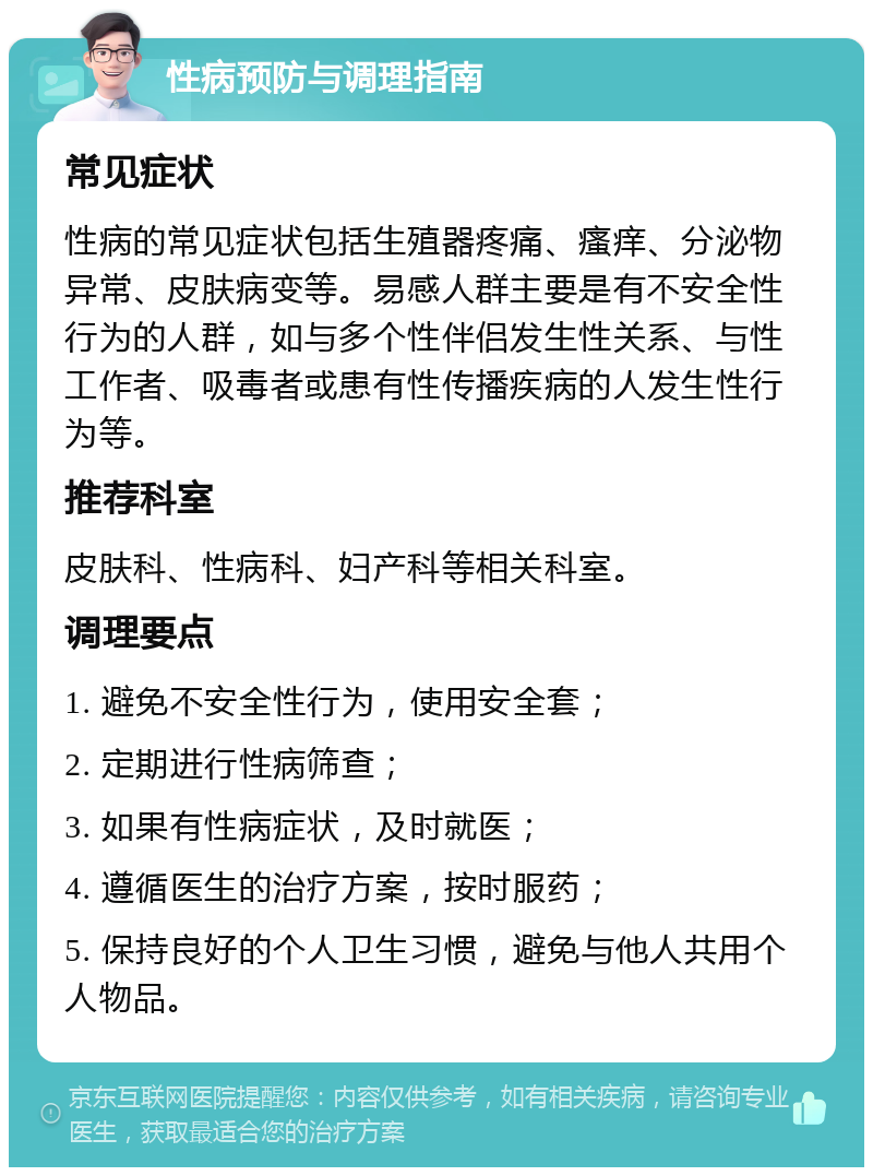 性病预防与调理指南 常见症状 性病的常见症状包括生殖器疼痛、瘙痒、分泌物异常、皮肤病变等。易感人群主要是有不安全性行为的人群，如与多个性伴侣发生性关系、与性工作者、吸毒者或患有性传播疾病的人发生性行为等。 推荐科室 皮肤科、性病科、妇产科等相关科室。 调理要点 1. 避免不安全性行为，使用安全套； 2. 定期进行性病筛查； 3. 如果有性病症状，及时就医； 4. 遵循医生的治疗方案，按时服药； 5. 保持良好的个人卫生习惯，避免与他人共用个人物品。