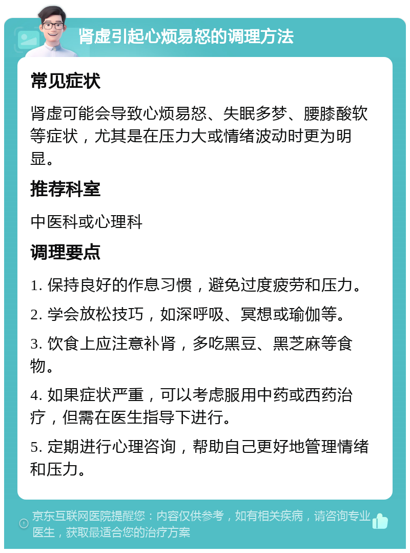 肾虚引起心烦易怒的调理方法 常见症状 肾虚可能会导致心烦易怒、失眠多梦、腰膝酸软等症状，尤其是在压力大或情绪波动时更为明显。 推荐科室 中医科或心理科 调理要点 1. 保持良好的作息习惯，避免过度疲劳和压力。 2. 学会放松技巧，如深呼吸、冥想或瑜伽等。 3. 饮食上应注意补肾，多吃黑豆、黑芝麻等食物。 4. 如果症状严重，可以考虑服用中药或西药治疗，但需在医生指导下进行。 5. 定期进行心理咨询，帮助自己更好地管理情绪和压力。