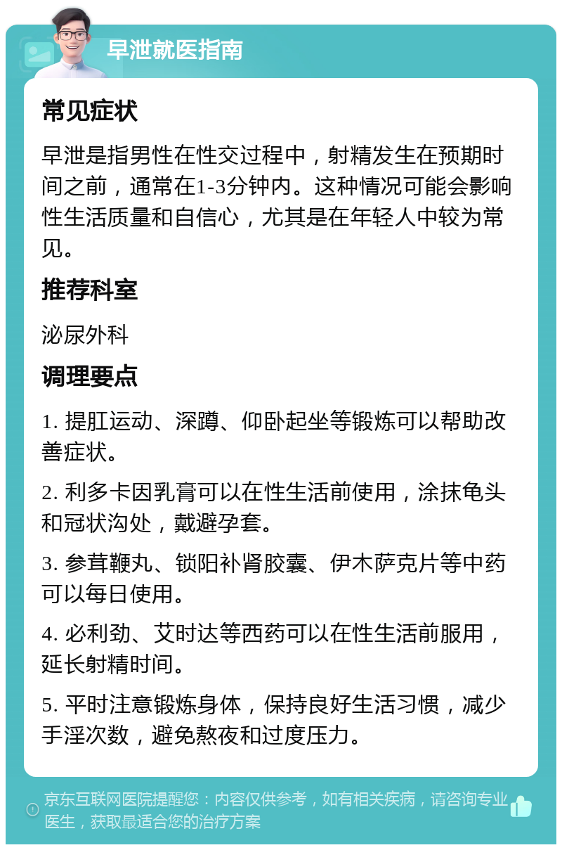 早泄就医指南 常见症状 早泄是指男性在性交过程中，射精发生在预期时间之前，通常在1-3分钟内。这种情况可能会影响性生活质量和自信心，尤其是在年轻人中较为常见。 推荐科室 泌尿外科 调理要点 1. 提肛运动、深蹲、仰卧起坐等锻炼可以帮助改善症状。 2. 利多卡因乳膏可以在性生活前使用，涂抹龟头和冠状沟处，戴避孕套。 3. 参茸鞭丸、锁阳补肾胶囊、伊木萨克片等中药可以每日使用。 4. 必利劲、艾时达等西药可以在性生活前服用，延长射精时间。 5. 平时注意锻炼身体，保持良好生活习惯，减少手淫次数，避免熬夜和过度压力。