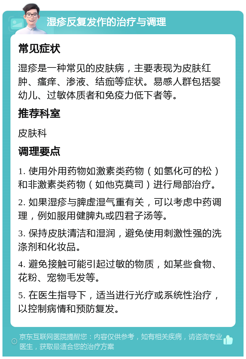 湿疹反复发作的治疗与调理 常见症状 湿疹是一种常见的皮肤病，主要表现为皮肤红肿、瘙痒、渗液、结痂等症状。易感人群包括婴幼儿、过敏体质者和免疫力低下者等。 推荐科室 皮肤科 调理要点 1. 使用外用药物如激素类药物（如氢化可的松）和非激素类药物（如他克莫司）进行局部治疗。 2. 如果湿疹与脾虚湿气重有关，可以考虑中药调理，例如服用健脾丸或四君子汤等。 3. 保持皮肤清洁和湿润，避免使用刺激性强的洗涤剂和化妆品。 4. 避免接触可能引起过敏的物质，如某些食物、花粉、宠物毛发等。 5. 在医生指导下，适当进行光疗或系统性治疗，以控制病情和预防复发。