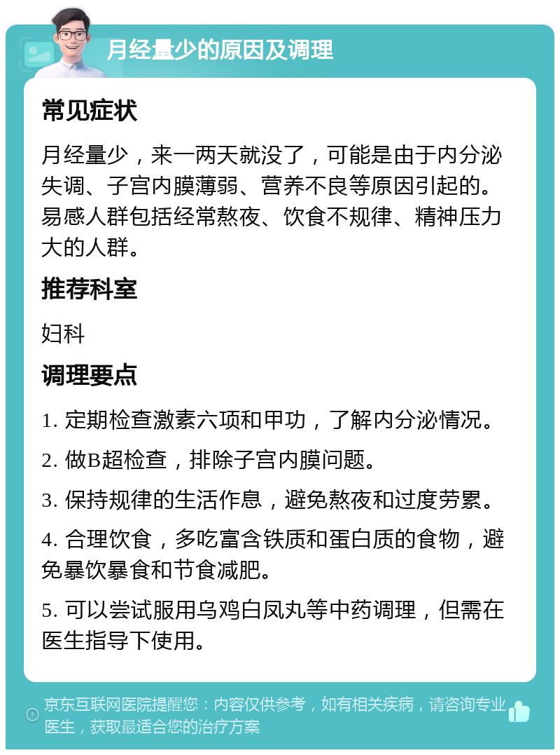 月经量少的原因及调理 常见症状 月经量少，来一两天就没了，可能是由于内分泌失调、子宫内膜薄弱、营养不良等原因引起的。易感人群包括经常熬夜、饮食不规律、精神压力大的人群。 推荐科室 妇科 调理要点 1. 定期检查激素六项和甲功，了解内分泌情况。 2. 做B超检查，排除子宫内膜问题。 3. 保持规律的生活作息，避免熬夜和过度劳累。 4. 合理饮食，多吃富含铁质和蛋白质的食物，避免暴饮暴食和节食减肥。 5. 可以尝试服用乌鸡白凤丸等中药调理，但需在医生指导下使用。