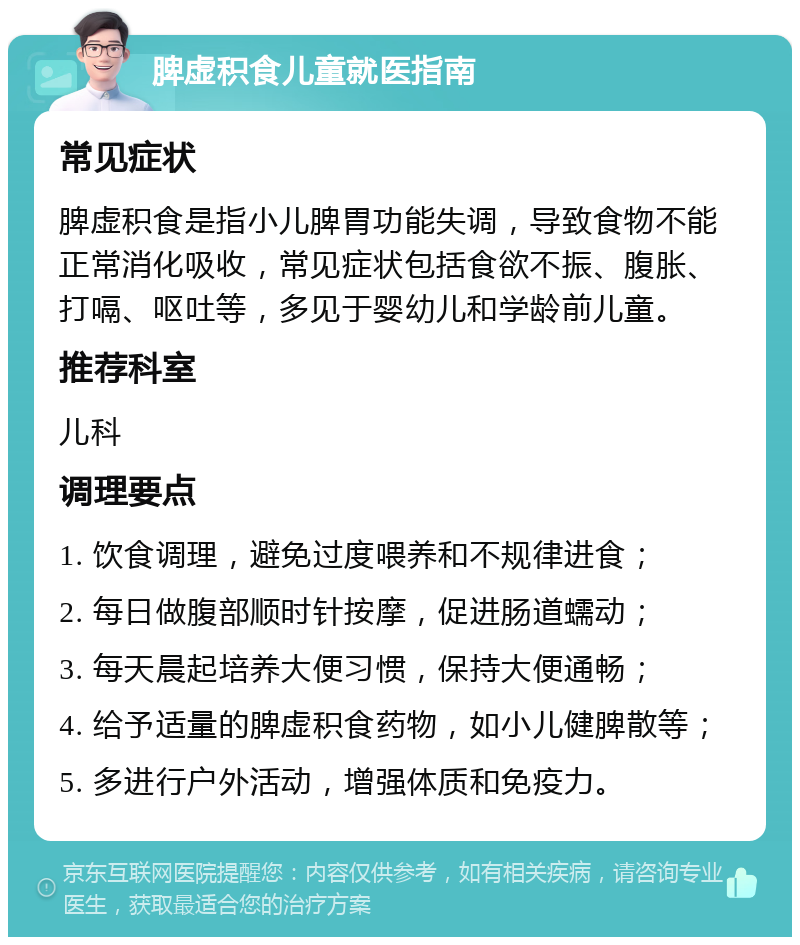 脾虚积食儿童就医指南 常见症状 脾虚积食是指小儿脾胃功能失调，导致食物不能正常消化吸收，常见症状包括食欲不振、腹胀、打嗝、呕吐等，多见于婴幼儿和学龄前儿童。 推荐科室 儿科 调理要点 1. 饮食调理，避免过度喂养和不规律进食； 2. 每日做腹部顺时针按摩，促进肠道蠕动； 3. 每天晨起培养大便习惯，保持大便通畅； 4. 给予适量的脾虚积食药物，如小儿健脾散等； 5. 多进行户外活动，增强体质和免疫力。