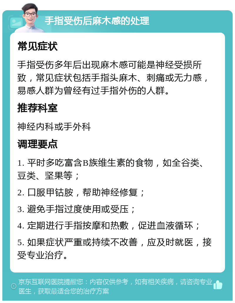 手指受伤后麻木感的处理 常见症状 手指受伤多年后出现麻木感可能是神经受损所致，常见症状包括手指头麻木、刺痛或无力感，易感人群为曾经有过手指外伤的人群。 推荐科室 神经内科或手外科 调理要点 1. 平时多吃富含B族维生素的食物，如全谷类、豆类、坚果等； 2. 口服甲钴胺，帮助神经修复； 3. 避免手指过度使用或受压； 4. 定期进行手指按摩和热敷，促进血液循环； 5. 如果症状严重或持续不改善，应及时就医，接受专业治疗。