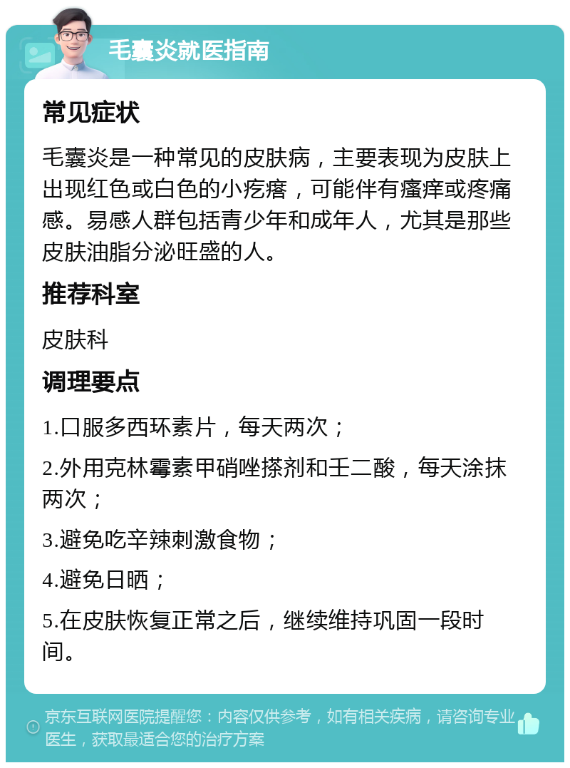 毛囊炎就医指南 常见症状 毛囊炎是一种常见的皮肤病，主要表现为皮肤上出现红色或白色的小疙瘩，可能伴有瘙痒或疼痛感。易感人群包括青少年和成年人，尤其是那些皮肤油脂分泌旺盛的人。 推荐科室 皮肤科 调理要点 1.口服多西环素片，每天两次； 2.外用克林霉素甲硝唑搽剂和壬二酸，每天涂抹两次； 3.避免吃辛辣刺激食物； 4.避免日晒； 5.在皮肤恢复正常之后，继续维持巩固一段时间。