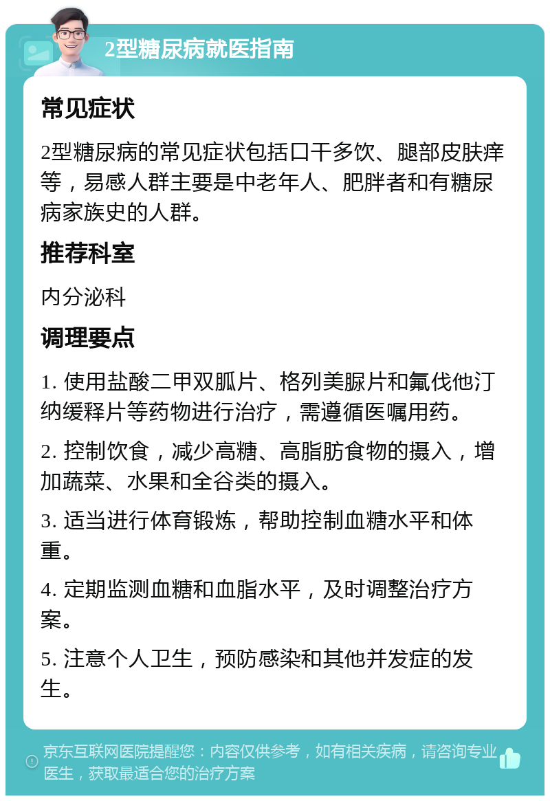 2型糖尿病就医指南 常见症状 2型糖尿病的常见症状包括口干多饮、腿部皮肤痒等，易感人群主要是中老年人、肥胖者和有糖尿病家族史的人群。 推荐科室 内分泌科 调理要点 1. 使用盐酸二甲双胍片、格列美脲片和氟伐他汀纳缓释片等药物进行治疗，需遵循医嘱用药。 2. 控制饮食，减少高糖、高脂肪食物的摄入，增加蔬菜、水果和全谷类的摄入。 3. 适当进行体育锻炼，帮助控制血糖水平和体重。 4. 定期监测血糖和血脂水平，及时调整治疗方案。 5. 注意个人卫生，预防感染和其他并发症的发生。