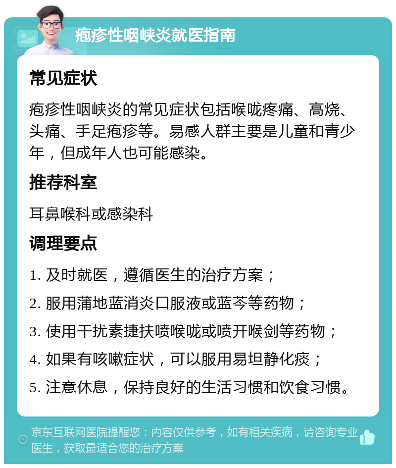 疱疹性咽峡炎就医指南 常见症状 疱疹性咽峡炎的常见症状包括喉咙疼痛、高烧、头痛、手足疱疹等。易感人群主要是儿童和青少年，但成年人也可能感染。 推荐科室 耳鼻喉科或感染科 调理要点 1. 及时就医，遵循医生的治疗方案； 2. 服用蒲地蓝消炎口服液或蓝芩等药物； 3. 使用干扰素捷扶喷喉咙或喷开喉剑等药物； 4. 如果有咳嗽症状，可以服用易坦静化痰； 5. 注意休息，保持良好的生活习惯和饮食习惯。