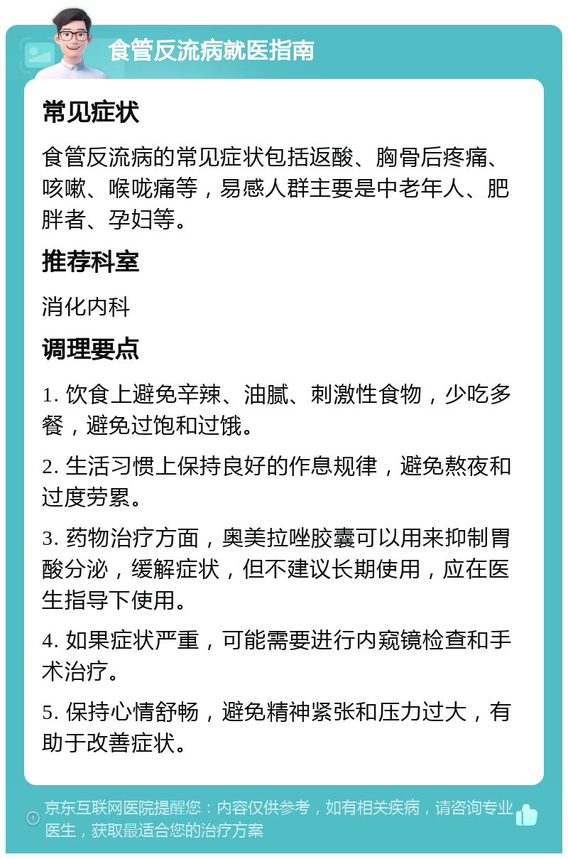 食管反流病就医指南 常见症状 食管反流病的常见症状包括返酸、胸骨后疼痛、咳嗽、喉咙痛等，易感人群主要是中老年人、肥胖者、孕妇等。 推荐科室 消化内科 调理要点 1. 饮食上避免辛辣、油腻、刺激性食物，少吃多餐，避免过饱和过饿。 2. 生活习惯上保持良好的作息规律，避免熬夜和过度劳累。 3. 药物治疗方面，奥美拉唑胶囊可以用来抑制胃酸分泌，缓解症状，但不建议长期使用，应在医生指导下使用。 4. 如果症状严重，可能需要进行内窥镜检查和手术治疗。 5. 保持心情舒畅，避免精神紧张和压力过大，有助于改善症状。