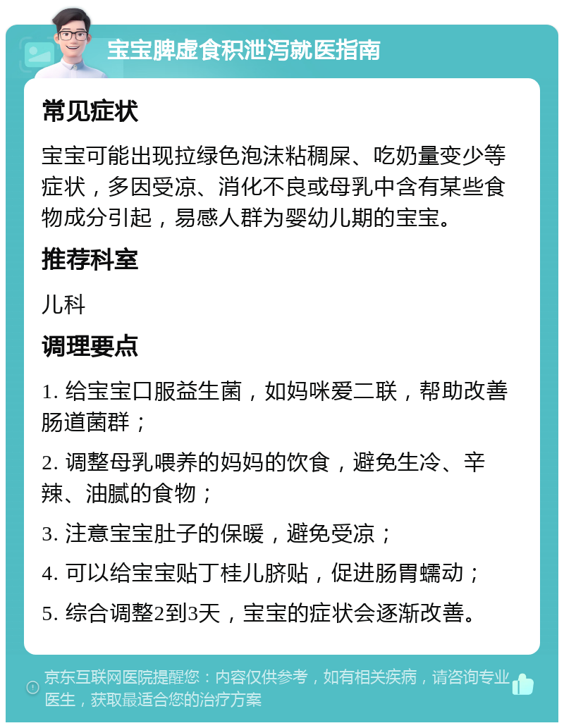 宝宝脾虚食积泄泻就医指南 常见症状 宝宝可能出现拉绿色泡沫粘稠屎、吃奶量变少等症状，多因受凉、消化不良或母乳中含有某些食物成分引起，易感人群为婴幼儿期的宝宝。 推荐科室 儿科 调理要点 1. 给宝宝口服益生菌，如妈咪爱二联，帮助改善肠道菌群； 2. 调整母乳喂养的妈妈的饮食，避免生冷、辛辣、油腻的食物； 3. 注意宝宝肚子的保暖，避免受凉； 4. 可以给宝宝贴丁桂儿脐贴，促进肠胃蠕动； 5. 综合调整2到3天，宝宝的症状会逐渐改善。