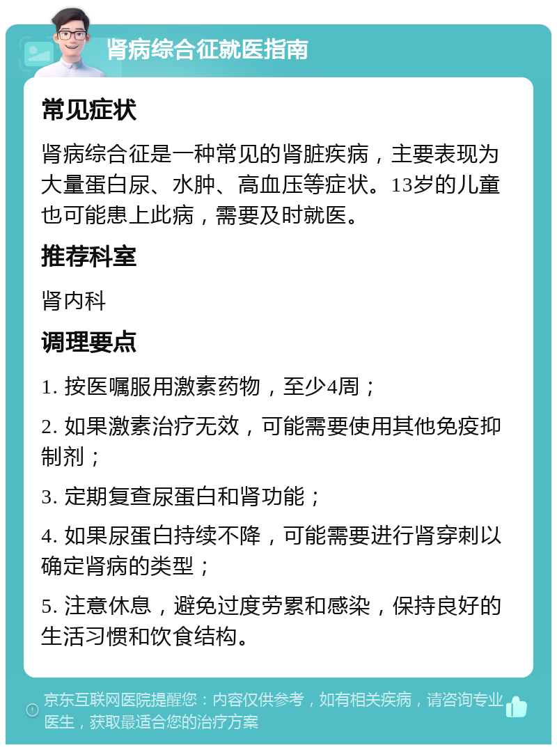 肾病综合征就医指南 常见症状 肾病综合征是一种常见的肾脏疾病，主要表现为大量蛋白尿、水肿、高血压等症状。13岁的儿童也可能患上此病，需要及时就医。 推荐科室 肾内科 调理要点 1. 按医嘱服用激素药物，至少4周； 2. 如果激素治疗无效，可能需要使用其他免疫抑制剂； 3. 定期复查尿蛋白和肾功能； 4. 如果尿蛋白持续不降，可能需要进行肾穿刺以确定肾病的类型； 5. 注意休息，避免过度劳累和感染，保持良好的生活习惯和饮食结构。