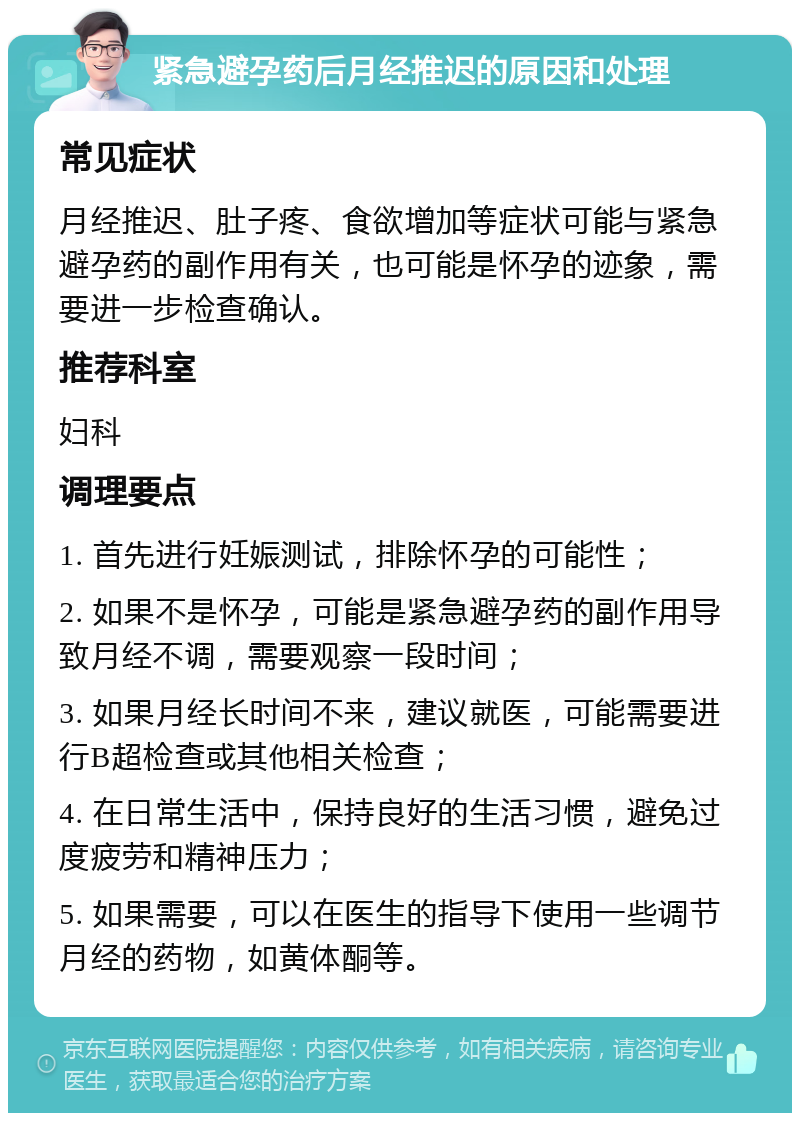 紧急避孕药后月经推迟的原因和处理 常见症状 月经推迟、肚子疼、食欲增加等症状可能与紧急避孕药的副作用有关，也可能是怀孕的迹象，需要进一步检查确认。 推荐科室 妇科 调理要点 1. 首先进行妊娠测试，排除怀孕的可能性； 2. 如果不是怀孕，可能是紧急避孕药的副作用导致月经不调，需要观察一段时间； 3. 如果月经长时间不来，建议就医，可能需要进行B超检查或其他相关检查； 4. 在日常生活中，保持良好的生活习惯，避免过度疲劳和精神压力； 5. 如果需要，可以在医生的指导下使用一些调节月经的药物，如黄体酮等。