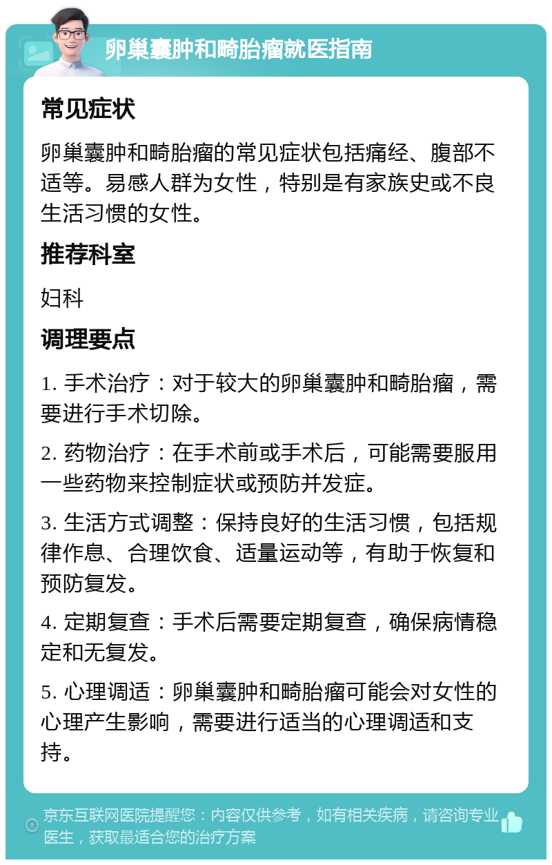 卵巢囊肿和畸胎瘤就医指南 常见症状 卵巢囊肿和畸胎瘤的常见症状包括痛经、腹部不适等。易感人群为女性，特别是有家族史或不良生活习惯的女性。 推荐科室 妇科 调理要点 1. 手术治疗：对于较大的卵巢囊肿和畸胎瘤，需要进行手术切除。 2. 药物治疗：在手术前或手术后，可能需要服用一些药物来控制症状或预防并发症。 3. 生活方式调整：保持良好的生活习惯，包括规律作息、合理饮食、适量运动等，有助于恢复和预防复发。 4. 定期复查：手术后需要定期复查，确保病情稳定和无复发。 5. 心理调适：卵巢囊肿和畸胎瘤可能会对女性的心理产生影响，需要进行适当的心理调适和支持。