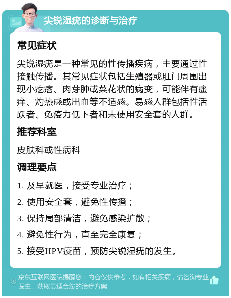 尖锐湿疣的诊断与治疗 常见症状 尖锐湿疣是一种常见的性传播疾病，主要通过性接触传播。其常见症状包括生殖器或肛门周围出现小疙瘩、肉芽肿或菜花状的病变，可能伴有瘙痒、灼热感或出血等不适感。易感人群包括性活跃者、免疫力低下者和未使用安全套的人群。 推荐科室 皮肤科或性病科 调理要点 1. 及早就医，接受专业治疗； 2. 使用安全套，避免性传播； 3. 保持局部清洁，避免感染扩散； 4. 避免性行为，直至完全康复； 5. 接受HPV疫苗，预防尖锐湿疣的发生。