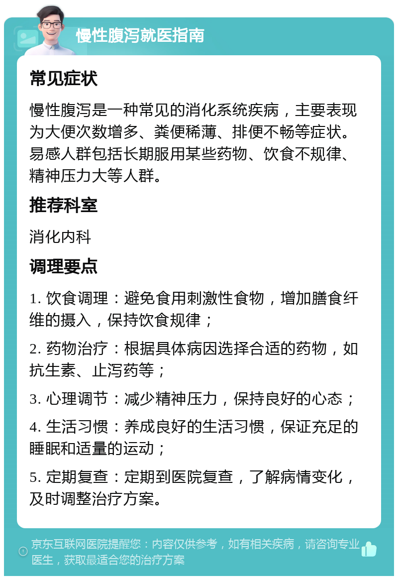 慢性腹泻就医指南 常见症状 慢性腹泻是一种常见的消化系统疾病，主要表现为大便次数增多、粪便稀薄、排便不畅等症状。易感人群包括长期服用某些药物、饮食不规律、精神压力大等人群。 推荐科室 消化内科 调理要点 1. 饮食调理：避免食用刺激性食物，增加膳食纤维的摄入，保持饮食规律； 2. 药物治疗：根据具体病因选择合适的药物，如抗生素、止泻药等； 3. 心理调节：减少精神压力，保持良好的心态； 4. 生活习惯：养成良好的生活习惯，保证充足的睡眠和适量的运动； 5. 定期复查：定期到医院复查，了解病情变化，及时调整治疗方案。