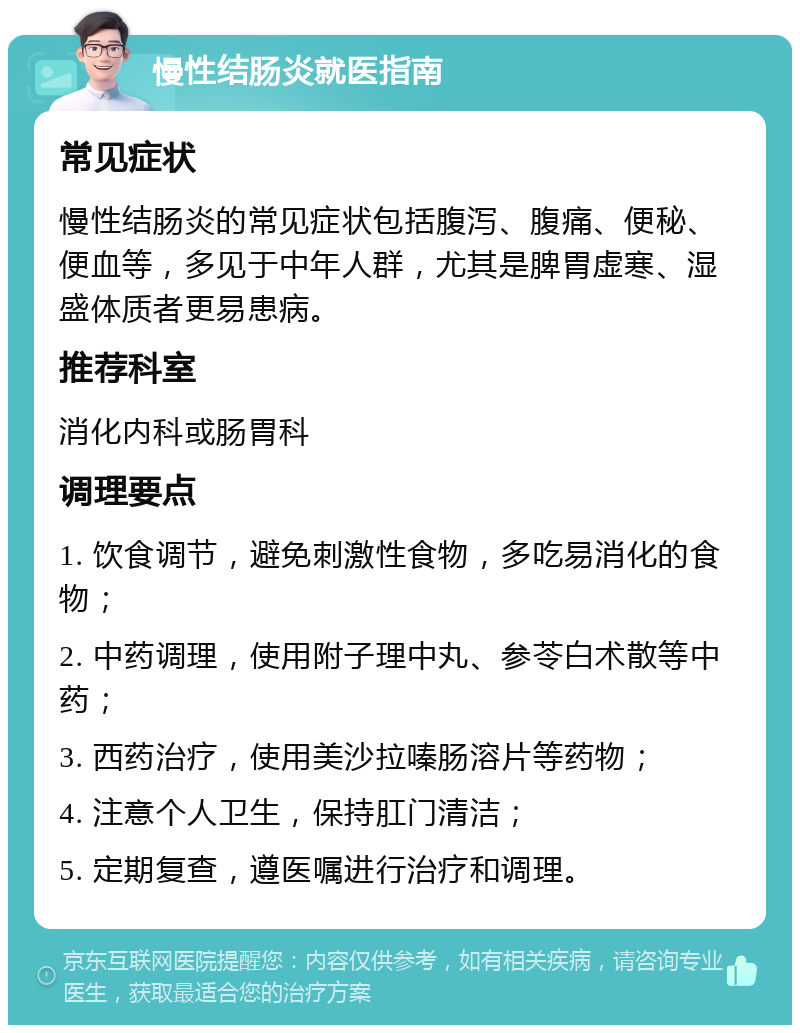 慢性结肠炎就医指南 常见症状 慢性结肠炎的常见症状包括腹泻、腹痛、便秘、便血等，多见于中年人群，尤其是脾胃虚寒、湿盛体质者更易患病。 推荐科室 消化内科或肠胃科 调理要点 1. 饮食调节，避免刺激性食物，多吃易消化的食物； 2. 中药调理，使用附子理中丸、参苓白术散等中药； 3. 西药治疗，使用美沙拉嗪肠溶片等药物； 4. 注意个人卫生，保持肛门清洁； 5. 定期复查，遵医嘱进行治疗和调理。