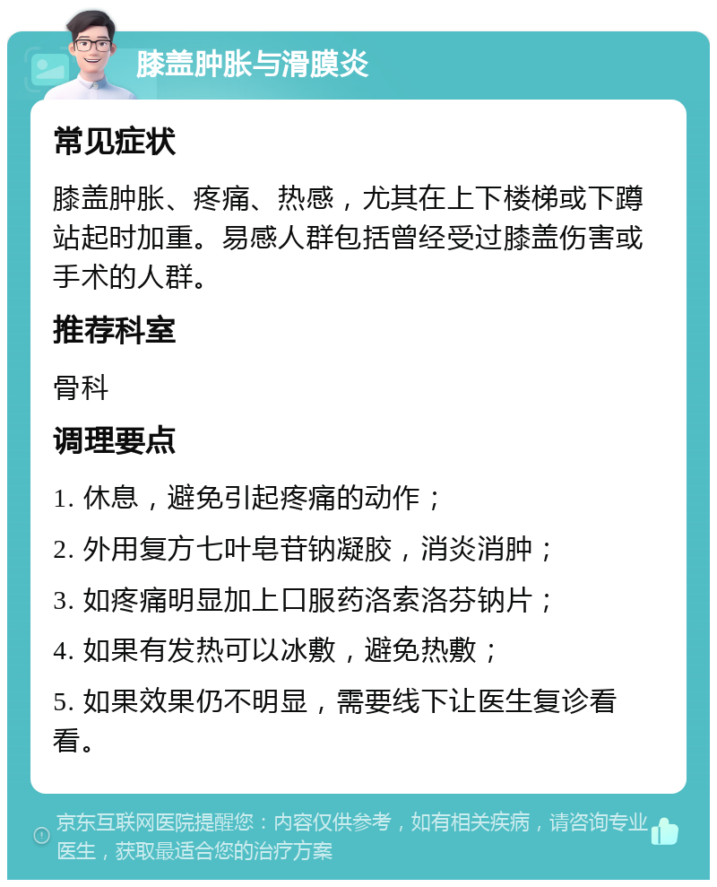 膝盖肿胀与滑膜炎 常见症状 膝盖肿胀、疼痛、热感，尤其在上下楼梯或下蹲站起时加重。易感人群包括曾经受过膝盖伤害或手术的人群。 推荐科室 骨科 调理要点 1. 休息，避免引起疼痛的动作； 2. 外用复方七叶皂苷钠凝胶，消炎消肿； 3. 如疼痛明显加上口服药洛索洛芬钠片； 4. 如果有发热可以冰敷，避免热敷； 5. 如果效果仍不明显，需要线下让医生复诊看看。