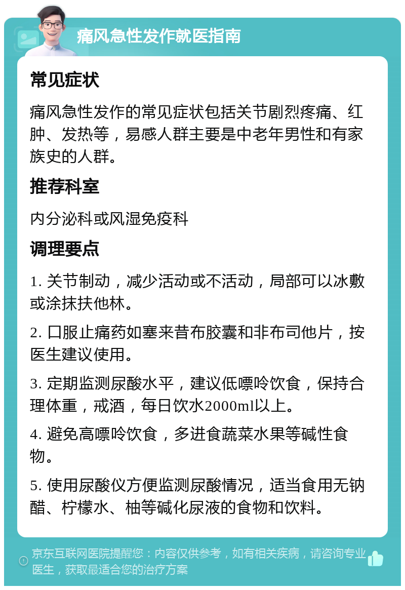 痛风急性发作就医指南 常见症状 痛风急性发作的常见症状包括关节剧烈疼痛、红肿、发热等，易感人群主要是中老年男性和有家族史的人群。 推荐科室 内分泌科或风湿免疫科 调理要点 1. 关节制动，减少活动或不活动，局部可以冰敷或涂抹扶他林。 2. 口服止痛药如塞来昔布胶囊和非布司他片，按医生建议使用。 3. 定期监测尿酸水平，建议低嘌呤饮食，保持合理体重，戒酒，每日饮水2000ml以上。 4. 避免高嘌呤饮食，多进食蔬菜水果等碱性食物。 5. 使用尿酸仪方便监测尿酸情况，适当食用无钠醋、柠檬水、柚等碱化尿液的食物和饮料。