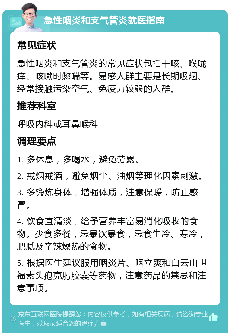 急性咽炎和支气管炎就医指南 常见症状 急性咽炎和支气管炎的常见症状包括干咳、喉咙痒、咳嗽时憋喘等。易感人群主要是长期吸烟、经常接触污染空气、免疫力较弱的人群。 推荐科室 呼吸内科或耳鼻喉科 调理要点 1. 多休息，多喝水，避免劳累。 2. 戒烟戒酒，避免烟尘、油烟等理化因素刺激。 3. 多锻炼身体，增强体质，注意保暖，防止感冒。 4. 饮食宜清淡，给予营养丰富易消化吸收的食物。少食多餐，忌暴饮暴食，忌食生冷、寒冷，肥腻及辛辣燥热的食物。 5. 根据医生建议服用咽炎片、咽立爽和白云山世福素头孢克肟胶囊等药物，注意药品的禁忌和注意事项。