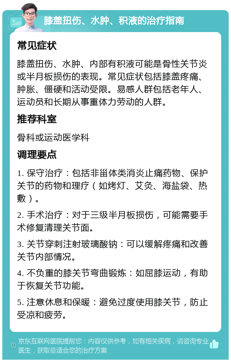 膝盖扭伤、水肿、积液的治疗指南 常见症状 膝盖扭伤、水肿、内部有积液可能是骨性关节炎或半月板损伤的表现。常见症状包括膝盖疼痛、肿胀、僵硬和活动受限。易感人群包括老年人、运动员和长期从事重体力劳动的人群。 推荐科室 骨科或运动医学科 调理要点 1. 保守治疗：包括非甾体类消炎止痛药物、保护关节的药物和理疗（如烤灯、艾灸、海盐袋、热敷）。 2. 手术治疗：对于三级半月板损伤，可能需要手术修复清理关节面。 3. 关节穿刺注射玻璃酸钠：可以缓解疼痛和改善关节内部情况。 4. 不负重的膝关节弯曲锻炼：如屈膝运动，有助于恢复关节功能。 5. 注意休息和保暖：避免过度使用膝关节，防止受凉和疲劳。