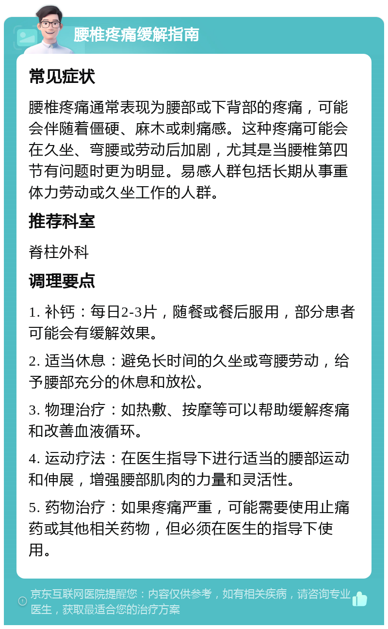 腰椎疼痛缓解指南 常见症状 腰椎疼痛通常表现为腰部或下背部的疼痛，可能会伴随着僵硬、麻木或刺痛感。这种疼痛可能会在久坐、弯腰或劳动后加剧，尤其是当腰椎第四节有问题时更为明显。易感人群包括长期从事重体力劳动或久坐工作的人群。 推荐科室 脊柱外科 调理要点 1. 补钙：每日2-3片，随餐或餐后服用，部分患者可能会有缓解效果。 2. 适当休息：避免长时间的久坐或弯腰劳动，给予腰部充分的休息和放松。 3. 物理治疗：如热敷、按摩等可以帮助缓解疼痛和改善血液循环。 4. 运动疗法：在医生指导下进行适当的腰部运动和伸展，增强腰部肌肉的力量和灵活性。 5. 药物治疗：如果疼痛严重，可能需要使用止痛药或其他相关药物，但必须在医生的指导下使用。