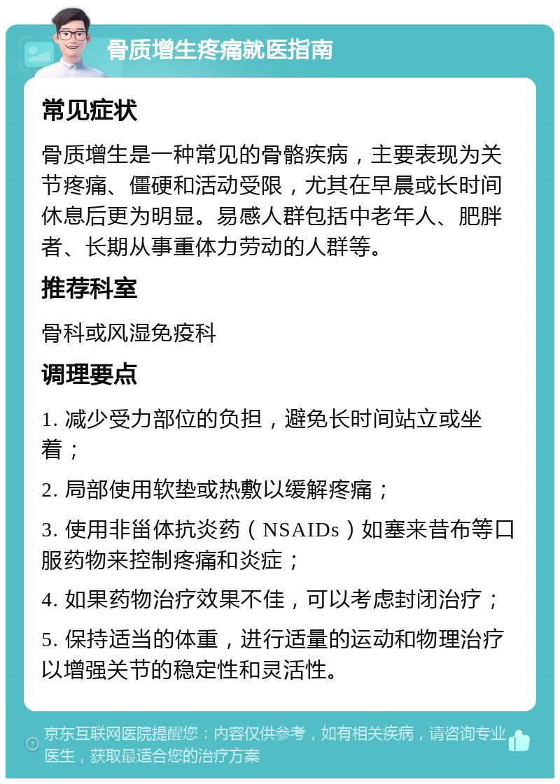 骨质增生疼痛就医指南 常见症状 骨质增生是一种常见的骨骼疾病，主要表现为关节疼痛、僵硬和活动受限，尤其在早晨或长时间休息后更为明显。易感人群包括中老年人、肥胖者、长期从事重体力劳动的人群等。 推荐科室 骨科或风湿免疫科 调理要点 1. 减少受力部位的负担，避免长时间站立或坐着； 2. 局部使用软垫或热敷以缓解疼痛； 3. 使用非甾体抗炎药（NSAIDs）如塞来昔布等口服药物来控制疼痛和炎症； 4. 如果药物治疗效果不佳，可以考虑封闭治疗； 5. 保持适当的体重，进行适量的运动和物理治疗以增强关节的稳定性和灵活性。