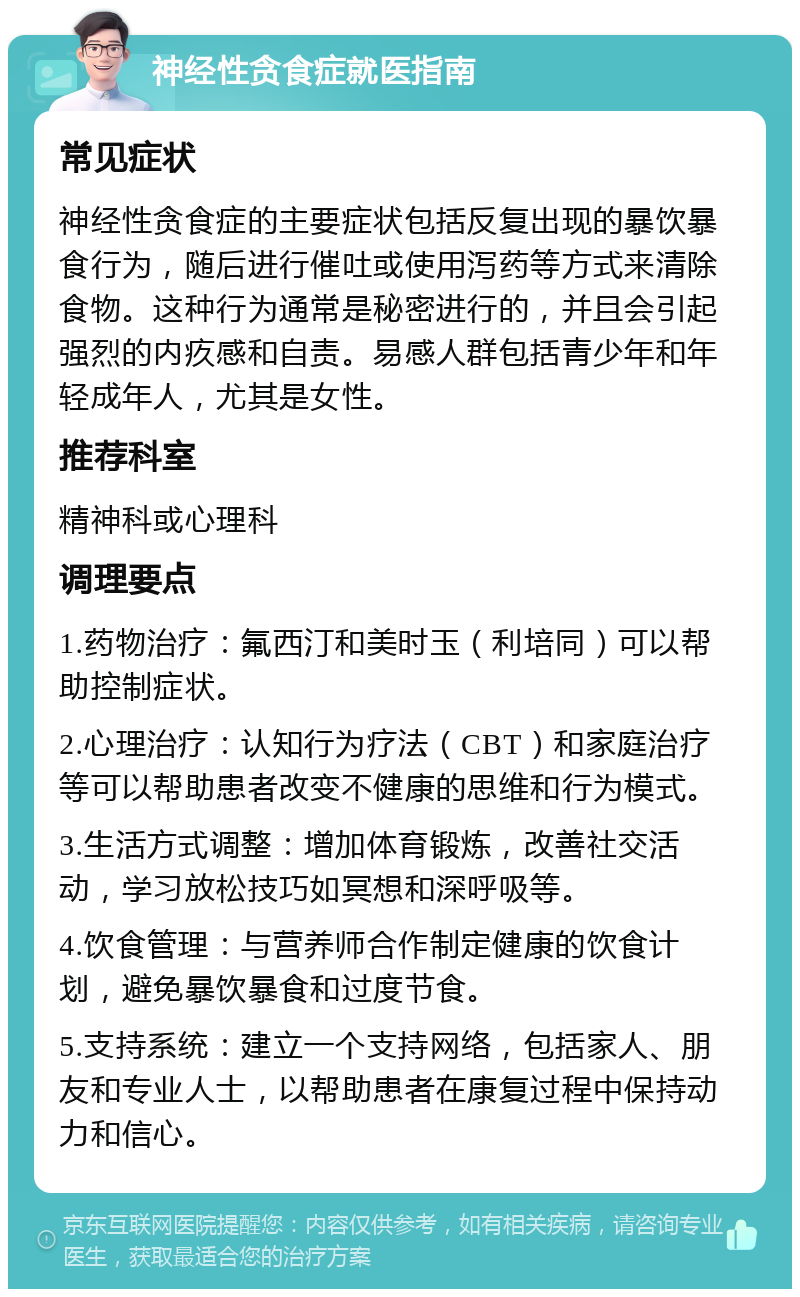 神经性贪食症就医指南 常见症状 神经性贪食症的主要症状包括反复出现的暴饮暴食行为，随后进行催吐或使用泻药等方式来清除食物。这种行为通常是秘密进行的，并且会引起强烈的内疚感和自责。易感人群包括青少年和年轻成年人，尤其是女性。 推荐科室 精神科或心理科 调理要点 1.药物治疗：氟西汀和美时玉（利培同）可以帮助控制症状。 2.心理治疗：认知行为疗法（CBT）和家庭治疗等可以帮助患者改变不健康的思维和行为模式。 3.生活方式调整：增加体育锻炼，改善社交活动，学习放松技巧如冥想和深呼吸等。 4.饮食管理：与营养师合作制定健康的饮食计划，避免暴饮暴食和过度节食。 5.支持系统：建立一个支持网络，包括家人、朋友和专业人士，以帮助患者在康复过程中保持动力和信心。