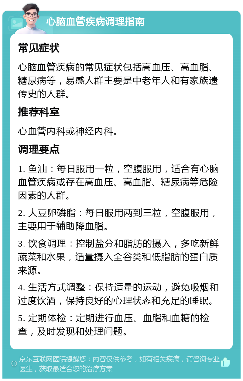 心脑血管疾病调理指南 常见症状 心脑血管疾病的常见症状包括高血压、高血脂、糖尿病等，易感人群主要是中老年人和有家族遗传史的人群。 推荐科室 心血管内科或神经内科。 调理要点 1. 鱼油：每日服用一粒，空腹服用，适合有心脑血管疾病或存在高血压、高血脂、糖尿病等危险因素的人群。 2. 大豆卵磷脂：每日服用两到三粒，空腹服用，主要用于辅助降血脂。 3. 饮食调理：控制盐分和脂肪的摄入，多吃新鲜蔬菜和水果，适量摄入全谷类和低脂肪的蛋白质来源。 4. 生活方式调整：保持适量的运动，避免吸烟和过度饮酒，保持良好的心理状态和充足的睡眠。 5. 定期体检：定期进行血压、血脂和血糖的检查，及时发现和处理问题。