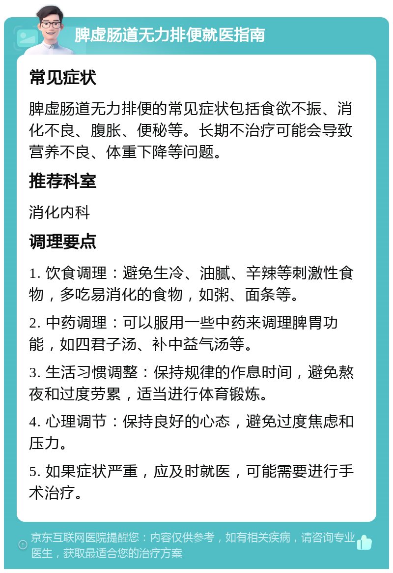 脾虚肠道无力排便就医指南 常见症状 脾虚肠道无力排便的常见症状包括食欲不振、消化不良、腹胀、便秘等。长期不治疗可能会导致营养不良、体重下降等问题。 推荐科室 消化内科 调理要点 1. 饮食调理：避免生冷、油腻、辛辣等刺激性食物，多吃易消化的食物，如粥、面条等。 2. 中药调理：可以服用一些中药来调理脾胃功能，如四君子汤、补中益气汤等。 3. 生活习惯调整：保持规律的作息时间，避免熬夜和过度劳累，适当进行体育锻炼。 4. 心理调节：保持良好的心态，避免过度焦虑和压力。 5. 如果症状严重，应及时就医，可能需要进行手术治疗。