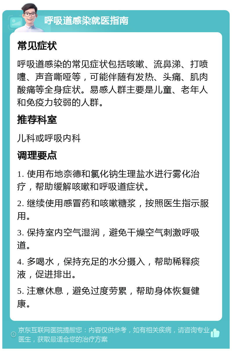 呼吸道感染就医指南 常见症状 呼吸道感染的常见症状包括咳嗽、流鼻涕、打喷嚏、声音嘶哑等，可能伴随有发热、头痛、肌肉酸痛等全身症状。易感人群主要是儿童、老年人和免疫力较弱的人群。 推荐科室 儿科或呼吸内科 调理要点 1. 使用布地奈德和氯化钠生理盐水进行雾化治疗，帮助缓解咳嗽和呼吸道症状。 2. 继续使用感冒药和咳嗽糖浆，按照医生指示服用。 3. 保持室内空气湿润，避免干燥空气刺激呼吸道。 4. 多喝水，保持充足的水分摄入，帮助稀释痰液，促进排出。 5. 注意休息，避免过度劳累，帮助身体恢复健康。