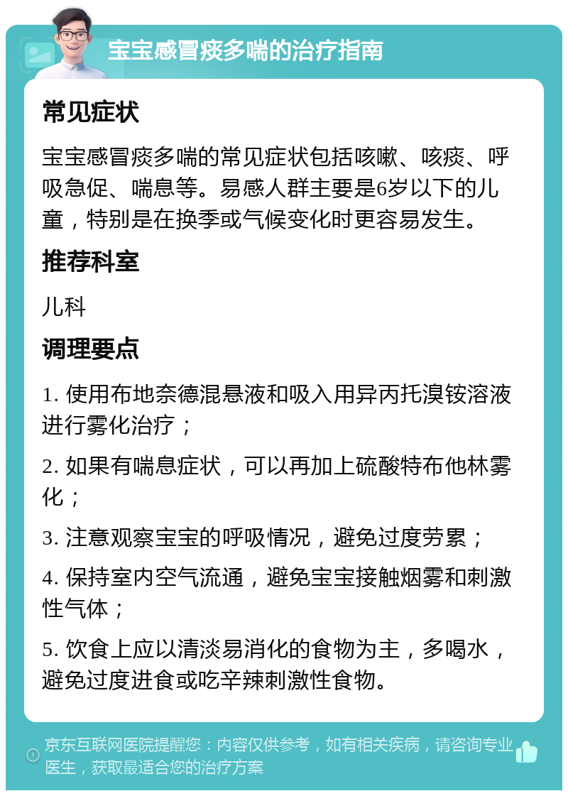 宝宝感冒痰多喘的治疗指南 常见症状 宝宝感冒痰多喘的常见症状包括咳嗽、咳痰、呼吸急促、喘息等。易感人群主要是6岁以下的儿童，特别是在换季或气候变化时更容易发生。 推荐科室 儿科 调理要点 1. 使用布地奈德混悬液和吸入用异丙托溴铵溶液进行雾化治疗； 2. 如果有喘息症状，可以再加上硫酸特布他林雾化； 3. 注意观察宝宝的呼吸情况，避免过度劳累； 4. 保持室内空气流通，避免宝宝接触烟雾和刺激性气体； 5. 饮食上应以清淡易消化的食物为主，多喝水，避免过度进食或吃辛辣刺激性食物。