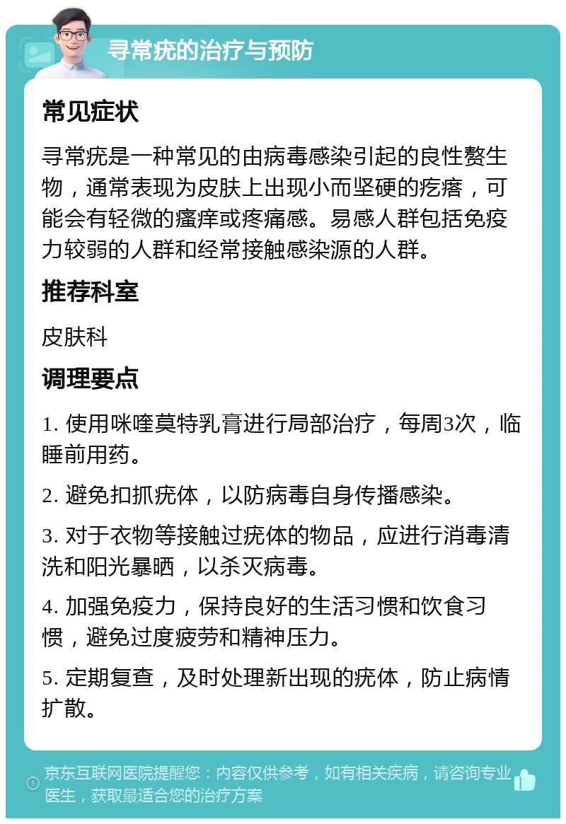 寻常疣的治疗与预防 常见症状 寻常疣是一种常见的由病毒感染引起的良性赘生物，通常表现为皮肤上出现小而坚硬的疙瘩，可能会有轻微的瘙痒或疼痛感。易感人群包括免疫力较弱的人群和经常接触感染源的人群。 推荐科室 皮肤科 调理要点 1. 使用咪喹莫特乳膏进行局部治疗，每周3次，临睡前用药。 2. 避免扣抓疣体，以防病毒自身传播感染。 3. 对于衣物等接触过疣体的物品，应进行消毒清洗和阳光暴晒，以杀灭病毒。 4. 加强免疫力，保持良好的生活习惯和饮食习惯，避免过度疲劳和精神压力。 5. 定期复查，及时处理新出现的疣体，防止病情扩散。