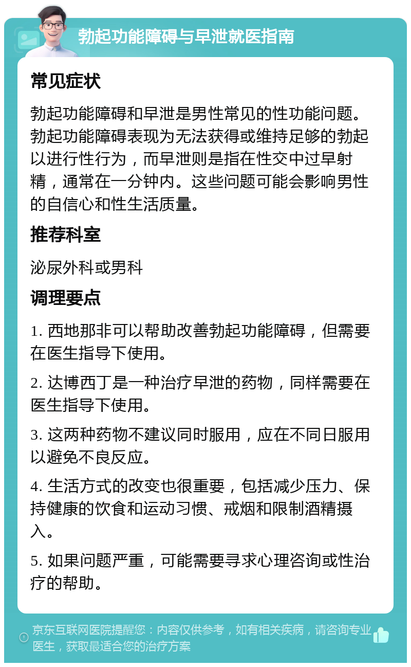 勃起功能障碍与早泄就医指南 常见症状 勃起功能障碍和早泄是男性常见的性功能问题。勃起功能障碍表现为无法获得或维持足够的勃起以进行性行为，而早泄则是指在性交中过早射精，通常在一分钟内。这些问题可能会影响男性的自信心和性生活质量。 推荐科室 泌尿外科或男科 调理要点 1. 西地那非可以帮助改善勃起功能障碍，但需要在医生指导下使用。 2. 达博西丁是一种治疗早泄的药物，同样需要在医生指导下使用。 3. 这两种药物不建议同时服用，应在不同日服用以避免不良反应。 4. 生活方式的改变也很重要，包括减少压力、保持健康的饮食和运动习惯、戒烟和限制酒精摄入。 5. 如果问题严重，可能需要寻求心理咨询或性治疗的帮助。