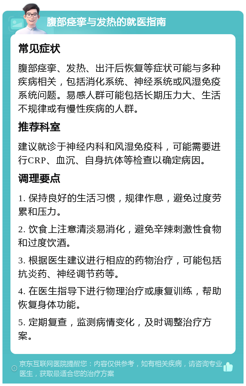 腹部痉挛与发热的就医指南 常见症状 腹部痉挛、发热、出汗后恢复等症状可能与多种疾病相关，包括消化系统、神经系统或风湿免疫系统问题。易感人群可能包括长期压力大、生活不规律或有慢性疾病的人群。 推荐科室 建议就诊于神经内科和风湿免疫科，可能需要进行CRP、血沉、自身抗体等检查以确定病因。 调理要点 1. 保持良好的生活习惯，规律作息，避免过度劳累和压力。 2. 饮食上注意清淡易消化，避免辛辣刺激性食物和过度饮酒。 3. 根据医生建议进行相应的药物治疗，可能包括抗炎药、神经调节药等。 4. 在医生指导下进行物理治疗或康复训练，帮助恢复身体功能。 5. 定期复查，监测病情变化，及时调整治疗方案。