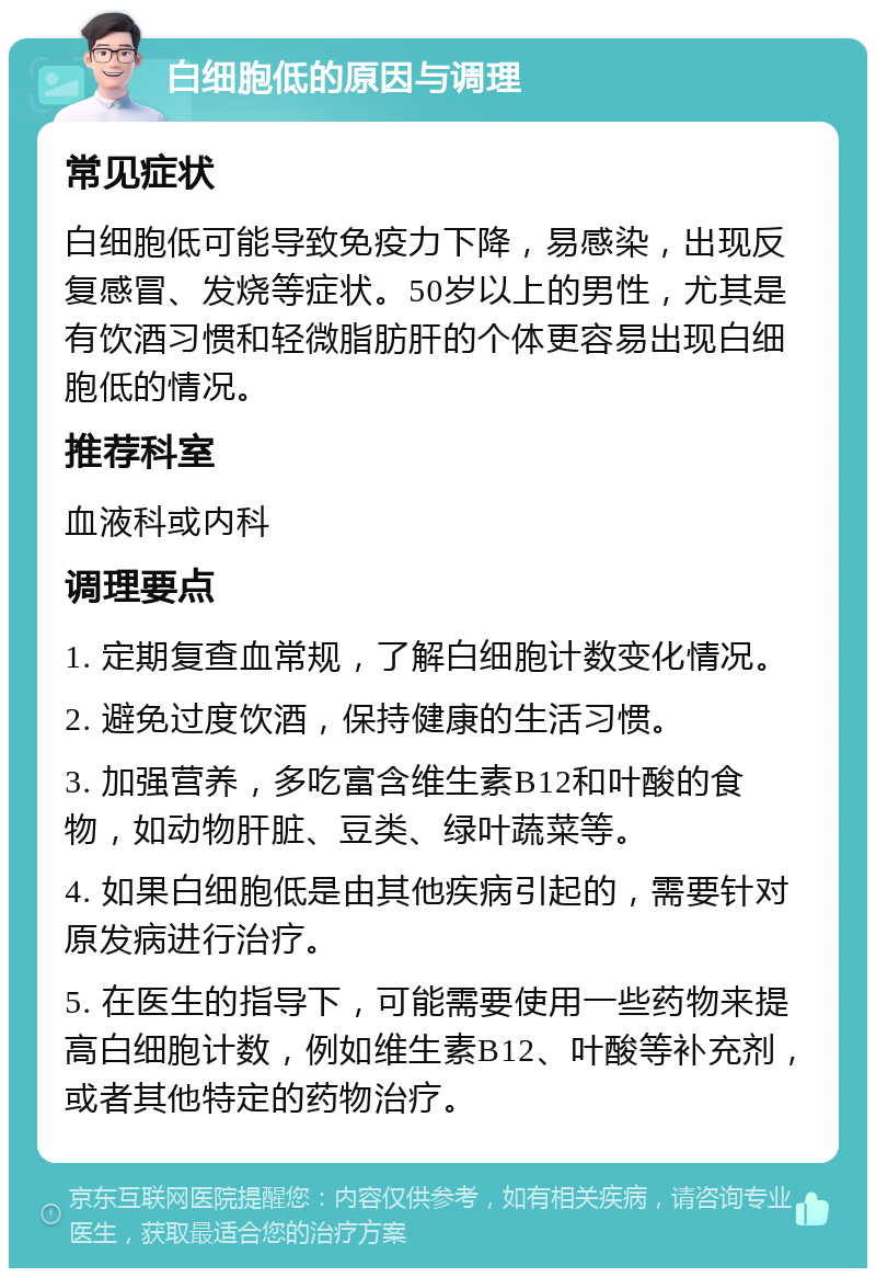 白细胞低的原因与调理 常见症状 白细胞低可能导致免疫力下降，易感染，出现反复感冒、发烧等症状。50岁以上的男性，尤其是有饮酒习惯和轻微脂肪肝的个体更容易出现白细胞低的情况。 推荐科室 血液科或内科 调理要点 1. 定期复查血常规，了解白细胞计数变化情况。 2. 避免过度饮酒，保持健康的生活习惯。 3. 加强营养，多吃富含维生素B12和叶酸的食物，如动物肝脏、豆类、绿叶蔬菜等。 4. 如果白细胞低是由其他疾病引起的，需要针对原发病进行治疗。 5. 在医生的指导下，可能需要使用一些药物来提高白细胞计数，例如维生素B12、叶酸等补充剂，或者其他特定的药物治疗。