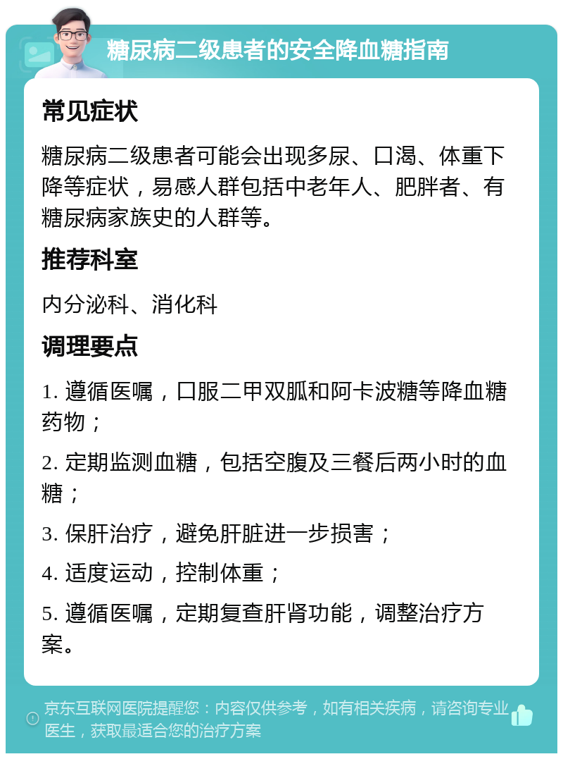 糖尿病二级患者的安全降血糖指南 常见症状 糖尿病二级患者可能会出现多尿、口渴、体重下降等症状，易感人群包括中老年人、肥胖者、有糖尿病家族史的人群等。 推荐科室 内分泌科、消化科 调理要点 1. 遵循医嘱，口服二甲双胍和阿卡波糖等降血糖药物； 2. 定期监测血糖，包括空腹及三餐后两小时的血糖； 3. 保肝治疗，避免肝脏进一步损害； 4. 适度运动，控制体重； 5. 遵循医嘱，定期复查肝肾功能，调整治疗方案。