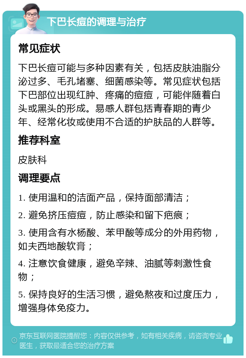 下巴长痘的调理与治疗 常见症状 下巴长痘可能与多种因素有关，包括皮肤油脂分泌过多、毛孔堵塞、细菌感染等。常见症状包括下巴部位出现红肿、疼痛的痘痘，可能伴随着白头或黑头的形成。易感人群包括青春期的青少年、经常化妆或使用不合适的护肤品的人群等。 推荐科室 皮肤科 调理要点 1. 使用温和的洁面产品，保持面部清洁； 2. 避免挤压痘痘，防止感染和留下疤痕； 3. 使用含有水杨酸、苯甲酸等成分的外用药物，如夫西地酸软膏； 4. 注意饮食健康，避免辛辣、油腻等刺激性食物； 5. 保持良好的生活习惯，避免熬夜和过度压力，增强身体免疫力。