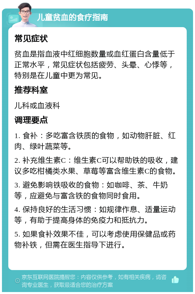 儿童贫血的食疗指南 常见症状 贫血是指血液中红细胞数量或血红蛋白含量低于正常水平，常见症状包括疲劳、头晕、心悸等，特别是在儿童中更为常见。 推荐科室 儿科或血液科 调理要点 1. 食补：多吃富含铁质的食物，如动物肝脏、红肉、绿叶蔬菜等。 2. 补充维生素C：维生素C可以帮助铁的吸收，建议多吃柑橘类水果、草莓等富含维生素C的食物。 3. 避免影响铁吸收的食物：如咖啡、茶、牛奶等，应避免与富含铁的食物同时食用。 4. 保持良好的生活习惯：如规律作息、适量运动等，有助于提高身体的免疫力和抵抗力。 5. 如果食补效果不佳，可以考虑使用保健品或药物补铁，但需在医生指导下进行。