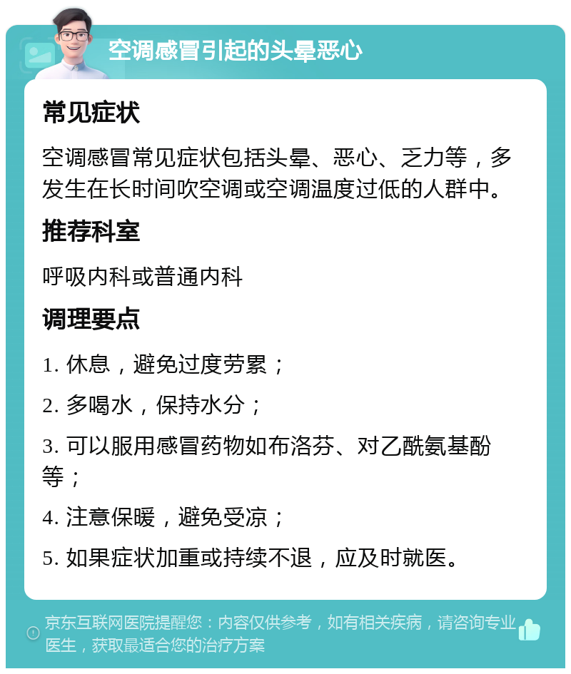 空调感冒引起的头晕恶心 常见症状 空调感冒常见症状包括头晕、恶心、乏力等，多发生在长时间吹空调或空调温度过低的人群中。 推荐科室 呼吸内科或普通内科 调理要点 1. 休息，避免过度劳累； 2. 多喝水，保持水分； 3. 可以服用感冒药物如布洛芬、对乙酰氨基酚等； 4. 注意保暖，避免受凉； 5. 如果症状加重或持续不退，应及时就医。